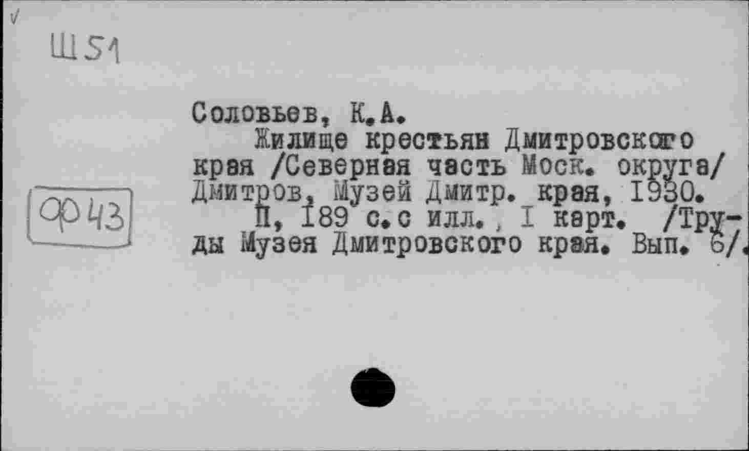 ﻿ms4

Соловьев, К.А.
Жилище крестьян Дмитровского края /Северная часть Моск, округа/ Дмитров, Музей Дмитр. края, І930.
и, 189 с. с илл. , I карт. /Труды Музея Дмитровского края. Вып. ь/,